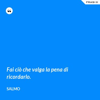 Fai ciò che valga la pena di ricordarlo. - Salmo