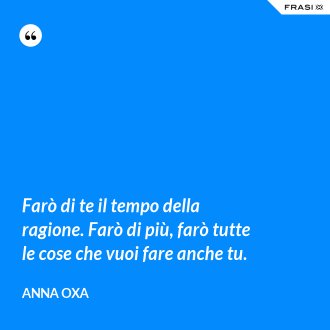 Farò di te il tempo della ragione. Farò di più, farò tutte le cose che vuoi fare anche tu. - Anna Oxa