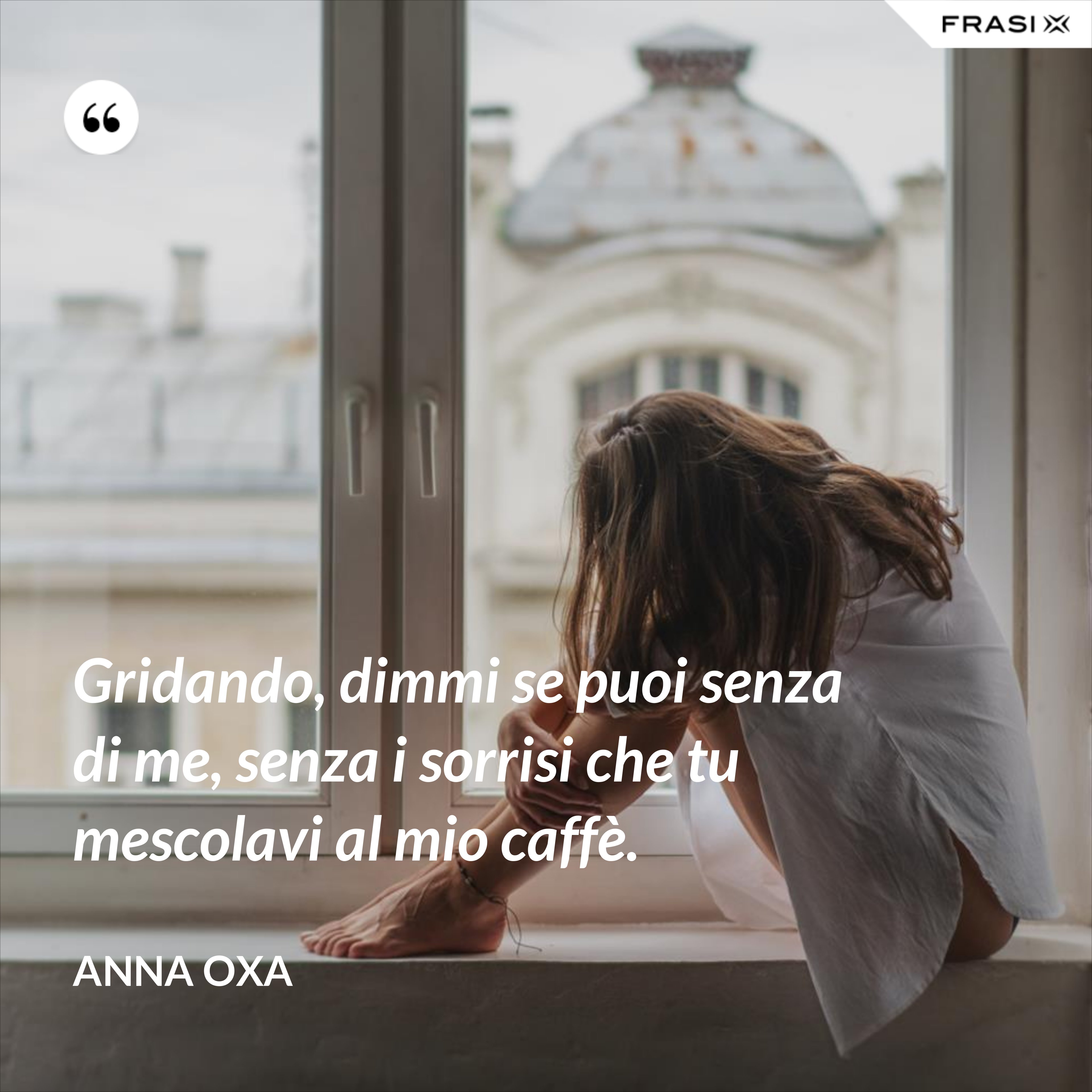 Gridando, dimmi se puoi senza di me, senza i sorrisi che tu mescolavi al mio caffè. - Anna Oxa