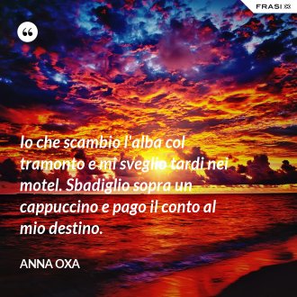 Io che scambio l'alba col tramonto e mi sveglio tardi nei motel. Sbadiglio sopra un cappuccino e pago il conto al mio destino. - Anna Oxa