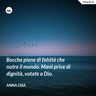 Bocche piene di falsità che nutre il mondo. Mani prive di dignità, votate a Dio. - Anna Oxa