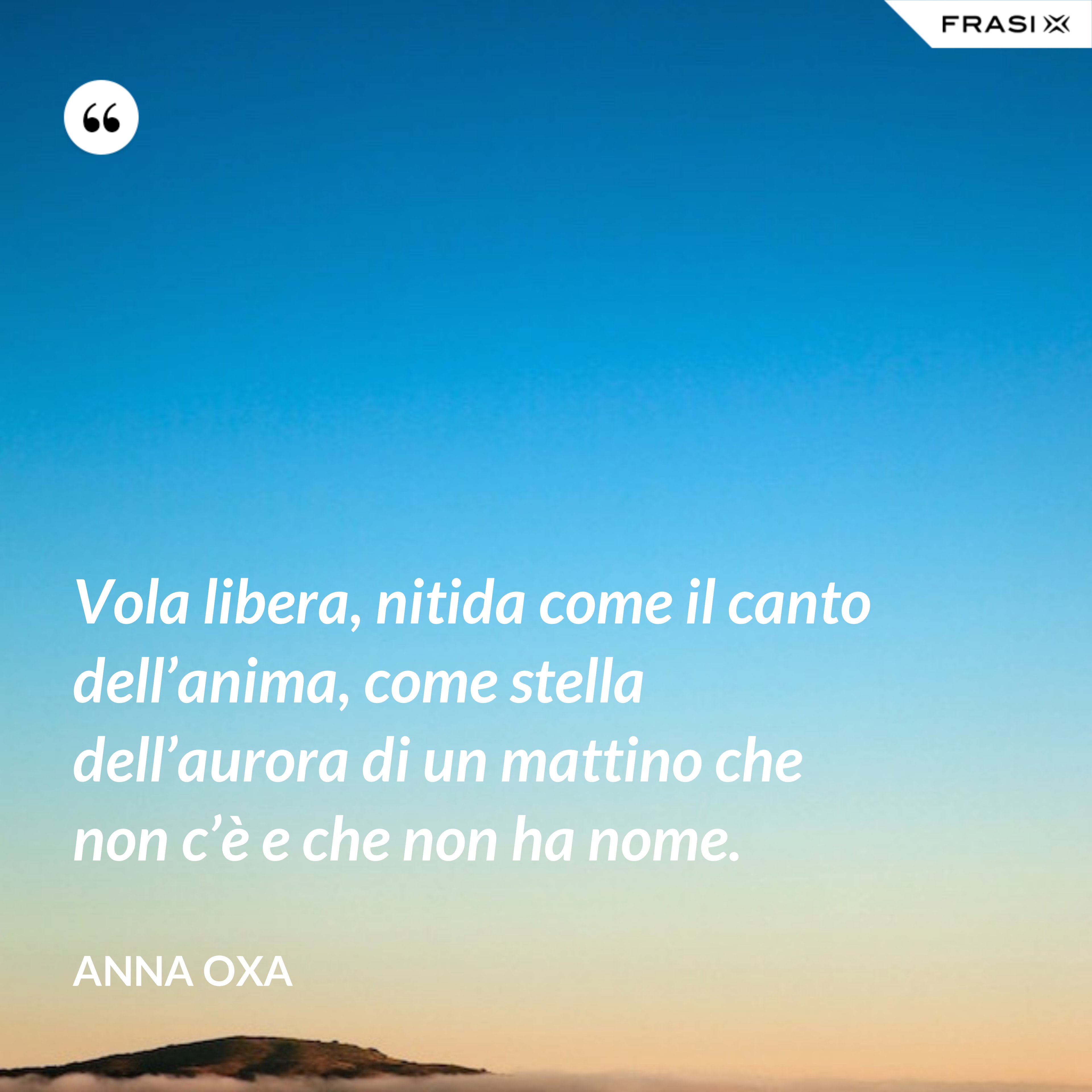 Vola libera, nitida come il canto dell’anima, come stella dell’aurora di un mattino che non c’è e che non ha nome. - Anna Oxa