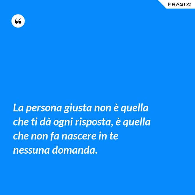 La persona giusta non è quella che ti dà ogni risposta, è quella che non fa nascere in te nessuna domanda. - Anonimo