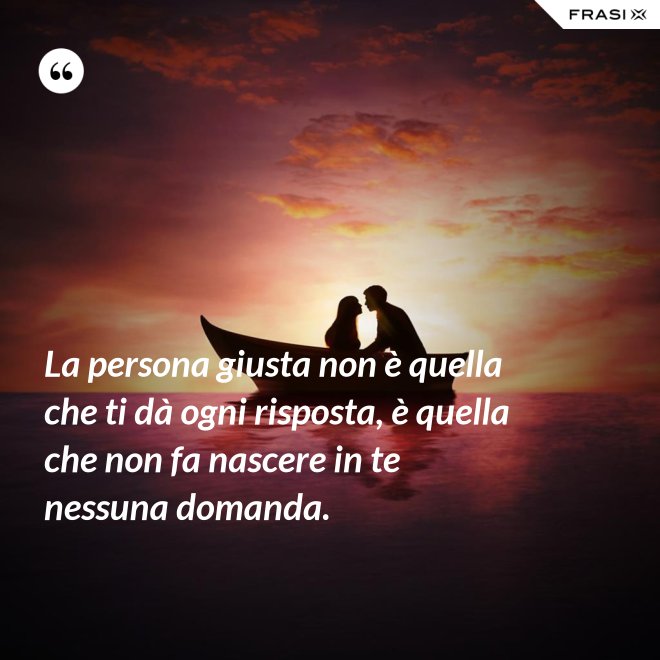 La persona giusta non è quella che ti dà ogni risposta, è quella che non fa nascere in te nessuna domanda. - Anonimo