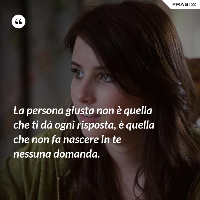 La persona giusta non è quella che ti dà ogni risposta, è quella che non fa nascere in te nessuna domanda. - Anonimo