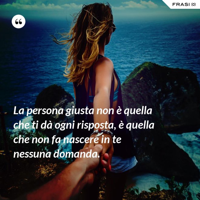 La persona giusta non è quella che ti dà ogni risposta, è quella che non fa nascere in te nessuna domanda. - Anonimo