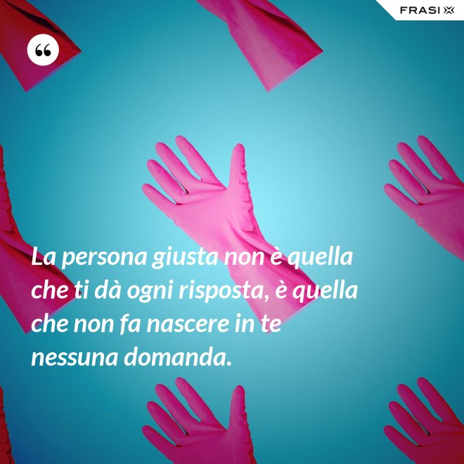 La persona giusta non è quella che ti dà ogni risposta, è quella che non fa nascere in te nessuna domanda. - Anonimo