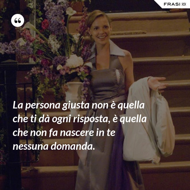 La persona giusta non è quella che ti dà ogni risposta, è quella che non fa nascere in te nessuna domanda. - Anonimo