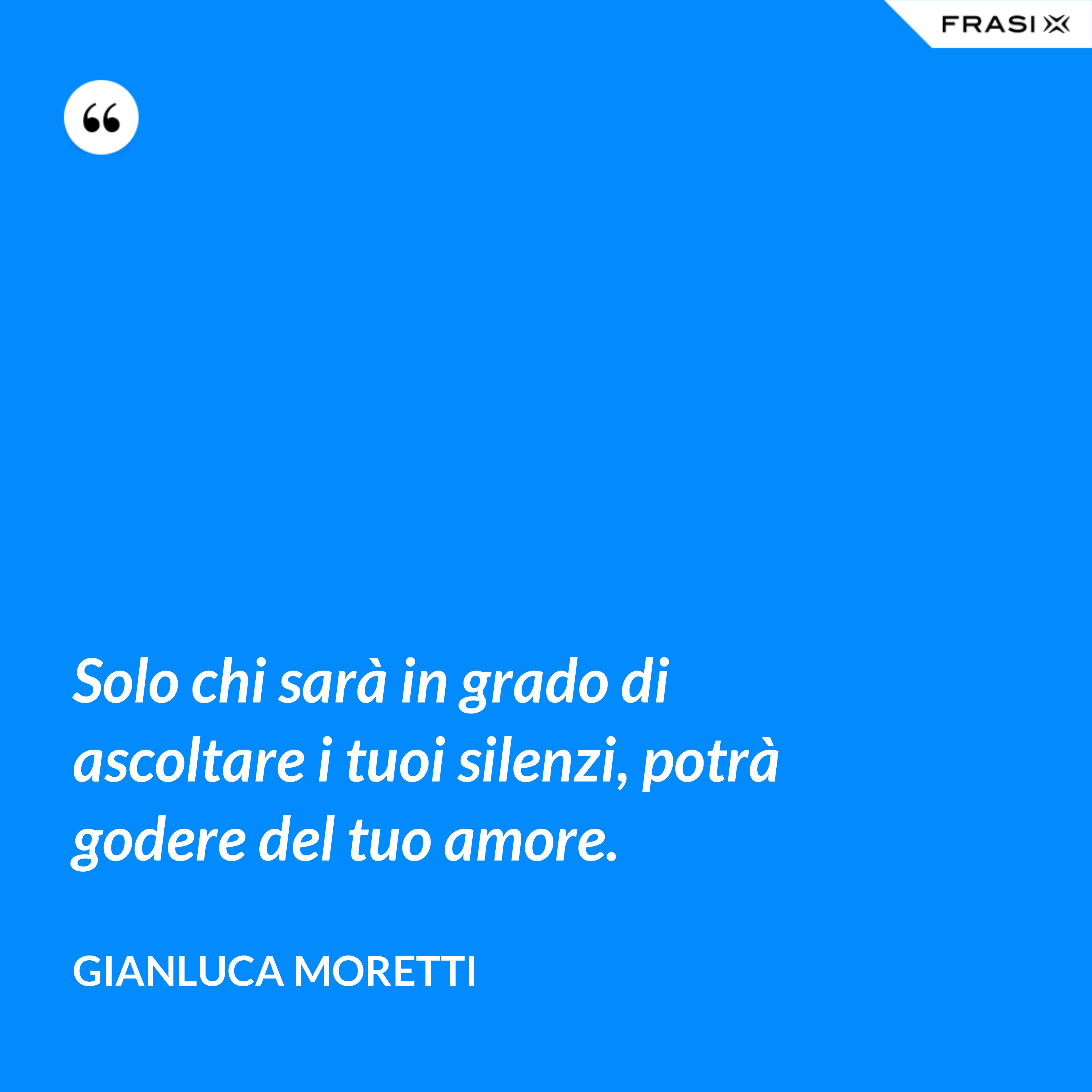 Solo chi sarà in grado di ascoltare i tuoi silenzi, potrà godere del tuo amore. - Gianluca Moretti