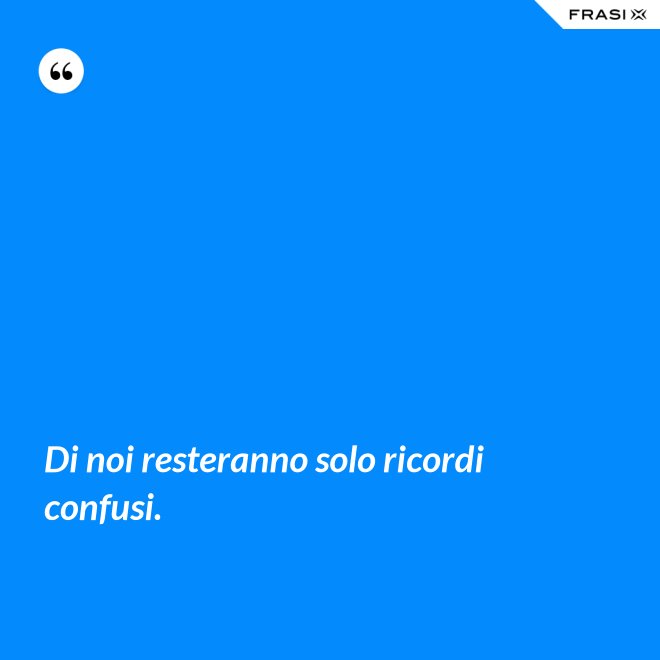 Di noi resteranno solo ricordi confusi. - Anonimo