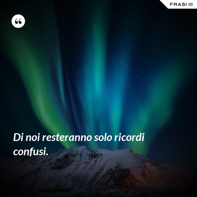 Di noi resteranno solo ricordi confusi. - Anonimo