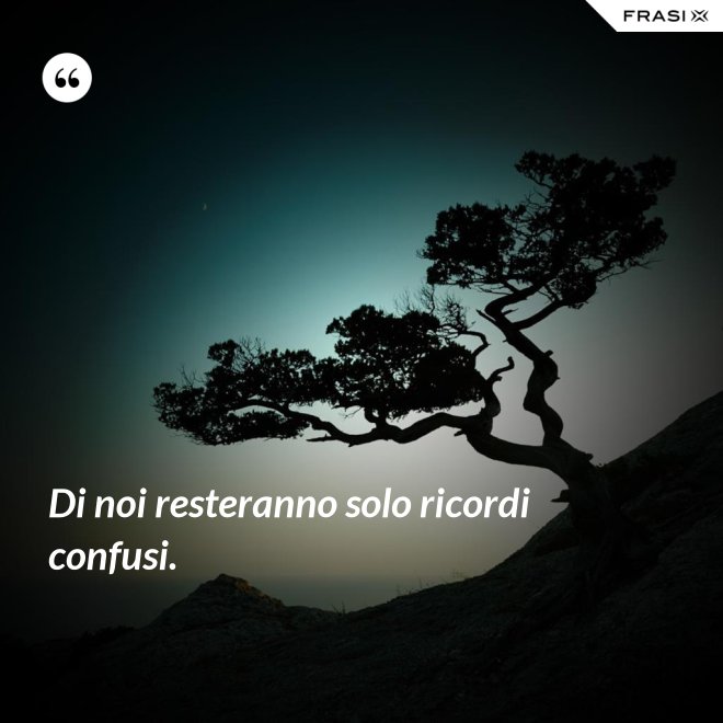 Di noi resteranno solo ricordi confusi. - Anonimo