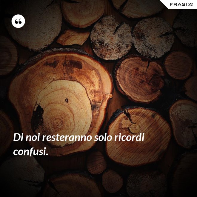 Di noi resteranno solo ricordi confusi. - Anonimo