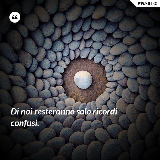 Di noi resteranno solo ricordi confusi. - Anonimo