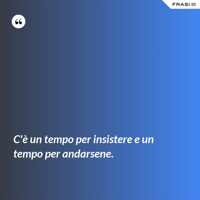 C'è un tempo per insistere e un tempo per andarsene. - Anonimo