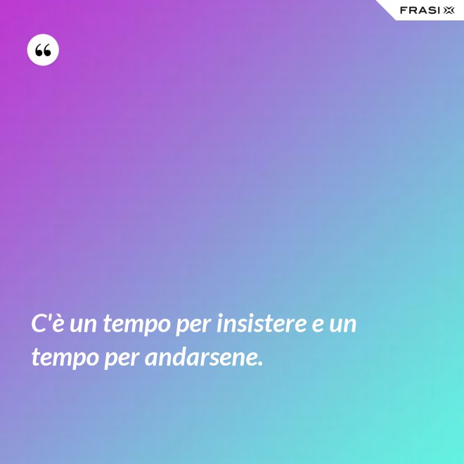 C'è un tempo per insistere e un tempo per andarsene. - Anonimo