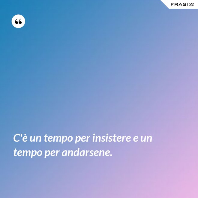 C'è un tempo per insistere e un tempo per andarsene. - Anonimo
