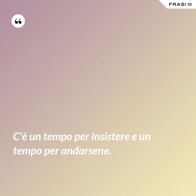 C'è un tempo per insistere e un tempo per andarsene. - Anonimo
