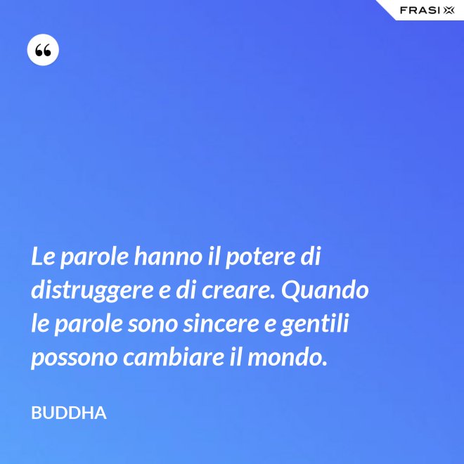 Le parole hanno il potere di distruggere e di creare. Quando le parole sono sincere e gentili possono cambiare il mondo. - Buddha