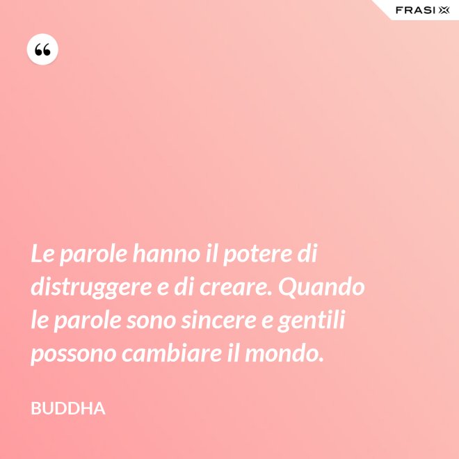 Le parole hanno il potere di distruggere e di creare. Quando le parole sono sincere e gentili possono cambiare il mondo. - Buddha