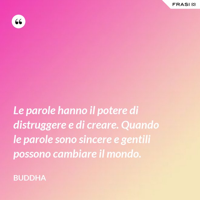 Le parole hanno il potere di distruggere e di creare. Quando le parole sono sincere e gentili possono cambiare il mondo. - Buddha