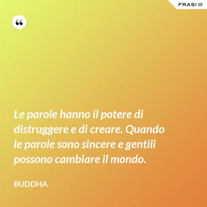 Le parole hanno il potere di distruggere e di creare. Quando le parole sono sincere e gentili possono cambiare il mondo. - Buddha