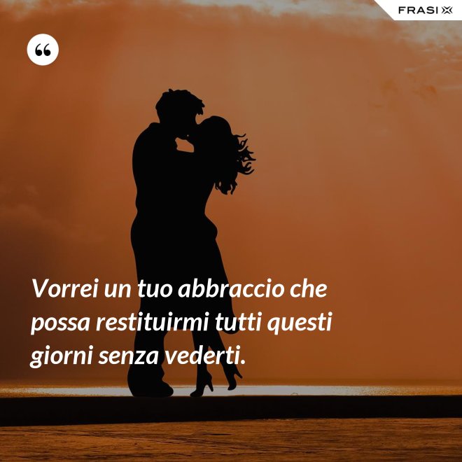 Vorrei un tuo abbraccio che possa restituirmi tutti questi giorni senza vederti. - Anonimo