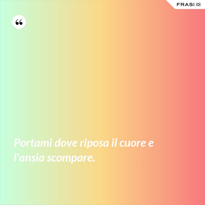 Portami dove riposa il cuore e l'ansia scompare. - Anonimo