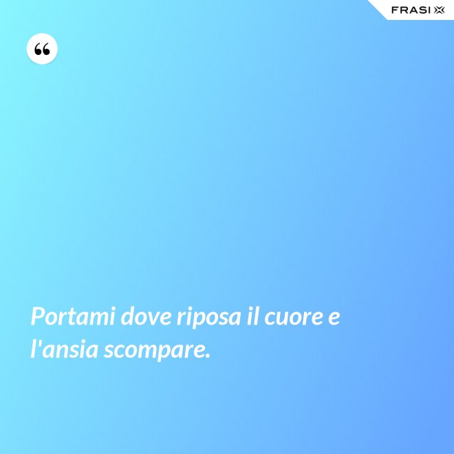 Portami dove riposa il cuore e l'ansia scompare. - Anonimo