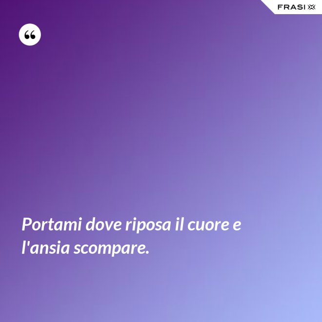 Portami dove riposa il cuore e l'ansia scompare. - Anonimo