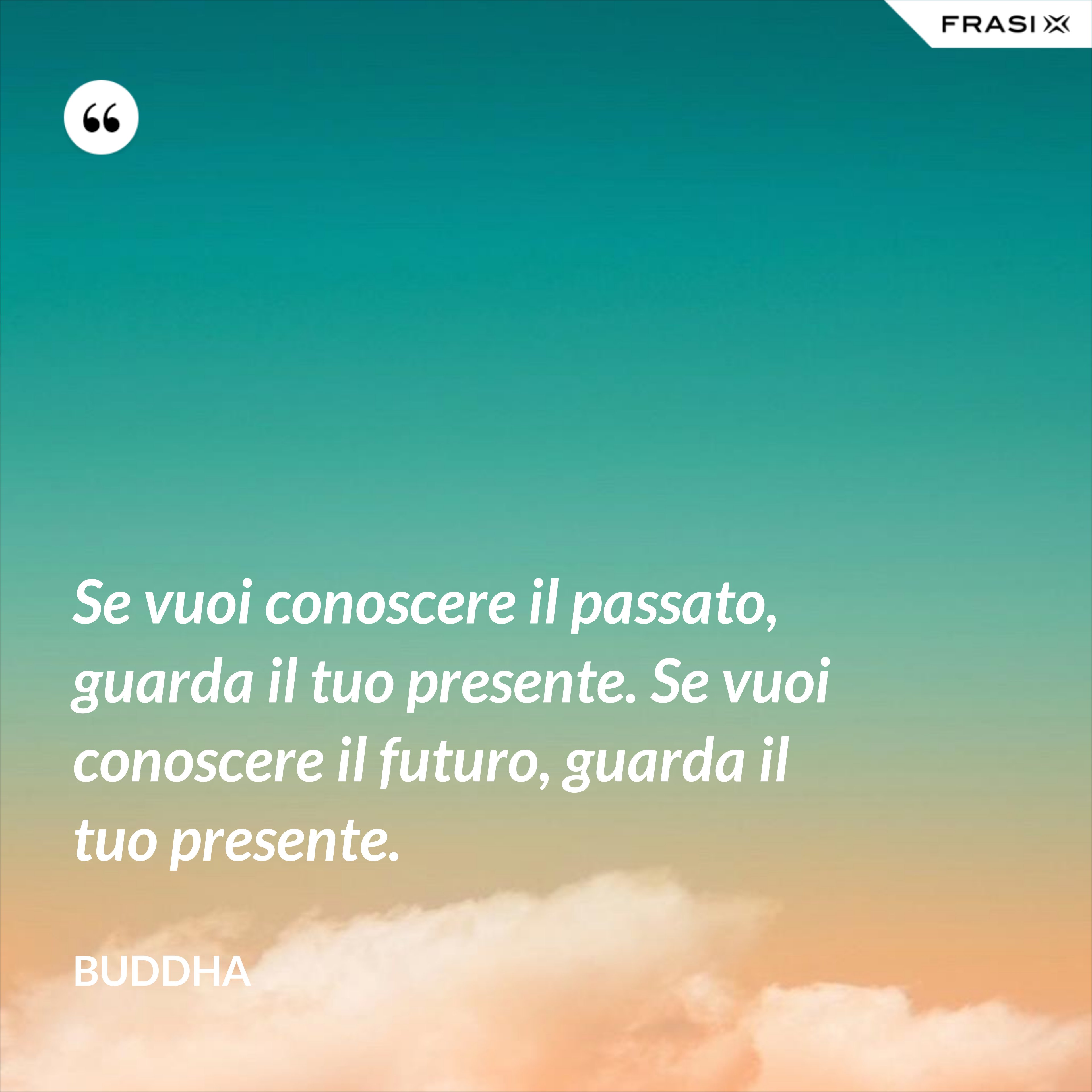 Se vuoi conoscere il passato, guarda il tuo presente. Se vuoi conoscere il futuro, guarda il tuo presente. - Buddha