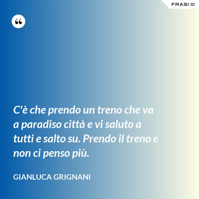 C'è che prendo un treno che va a paradiso città e vi saluto a tutti e salto su. Prendo il treno e non ci penso più. - Gianluca Grignani