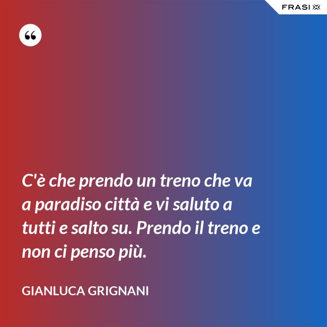 C'è che prendo un treno che va a paradiso città e vi saluto a tutti e salto su. Prendo il treno e non ci penso più. - Gianluca Grignani