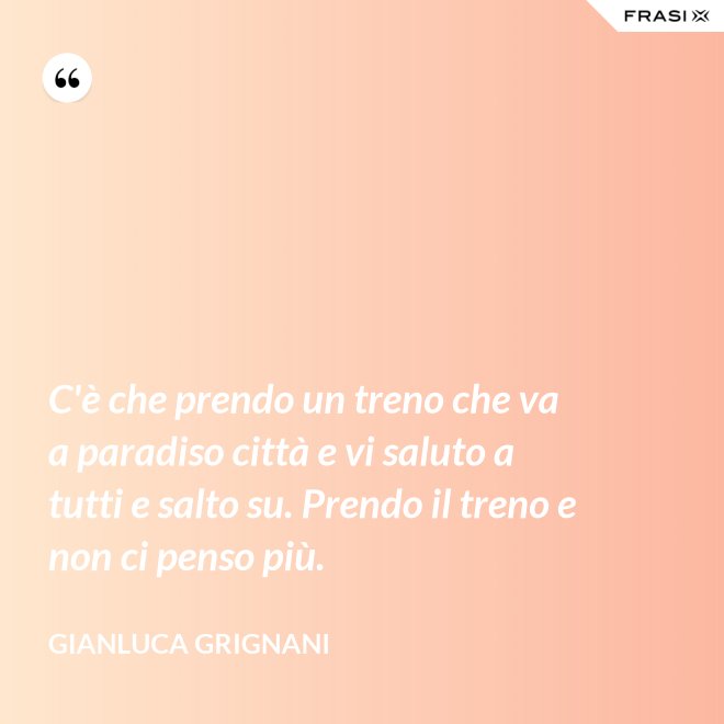 C'è che prendo un treno che va a paradiso città e vi saluto a tutti e salto su. Prendo il treno e non ci penso più. - Gianluca Grignani