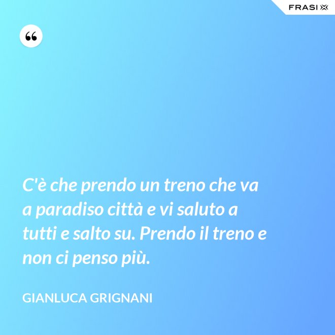 C'è che prendo un treno che va a paradiso città e vi saluto a tutti e salto su. Prendo il treno e non ci penso più. - Gianluca Grignani