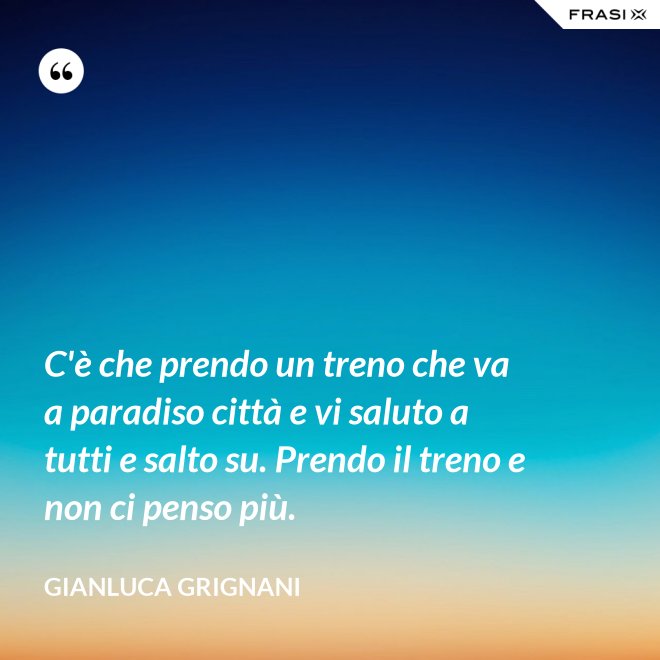 C'è che prendo un treno che va a paradiso città e vi saluto a tutti e salto su. Prendo il treno e non ci penso più. - Gianluca Grignani