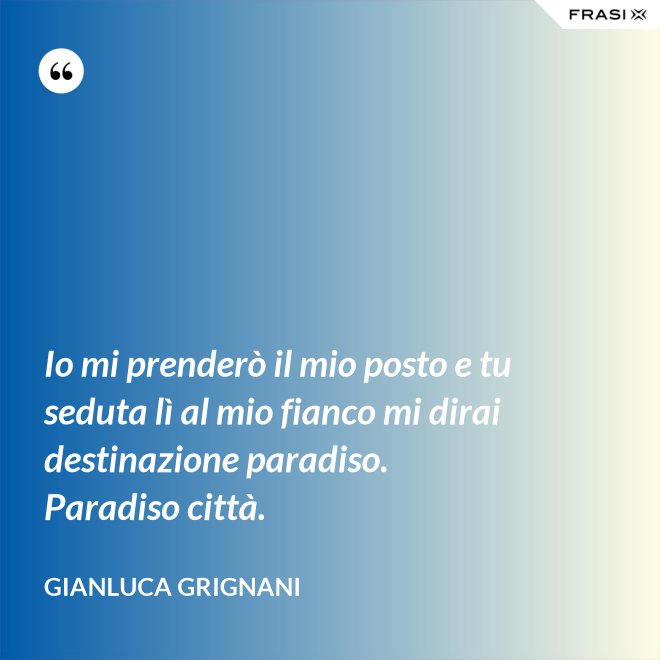 Io mi prenderò il mio posto e tu seduta lì al mio fianco mi dirai destinazione paradiso. Paradiso città. - Gianluca Grignani