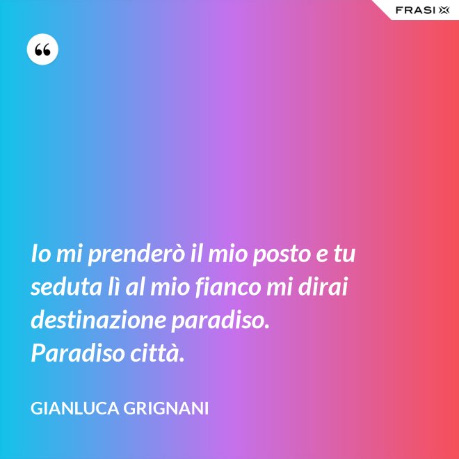 Io mi prenderò il mio posto e tu seduta lì al mio fianco mi dirai destinazione paradiso. Paradiso città. - Gianluca Grignani