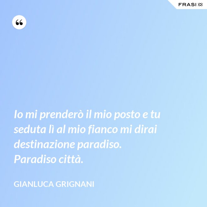Io mi prenderò il mio posto e tu seduta lì al mio fianco mi dirai destinazione paradiso. Paradiso città. - Gianluca Grignani