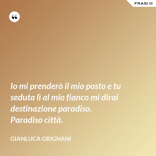 Io mi prenderò il mio posto e tu seduta lì al mio fianco mi dirai destinazione paradiso. Paradiso città. - Gianluca Grignani