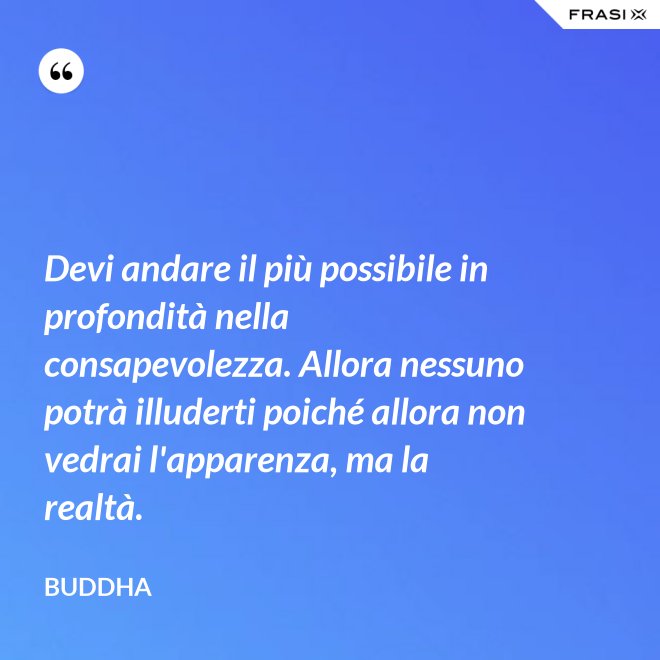 Devi andare il più possibile in profondità nella consapevolezza. Allora nessuno potrà illuderti poiché allora non vedrai l'apparenza, ma la realtà. - Buddha