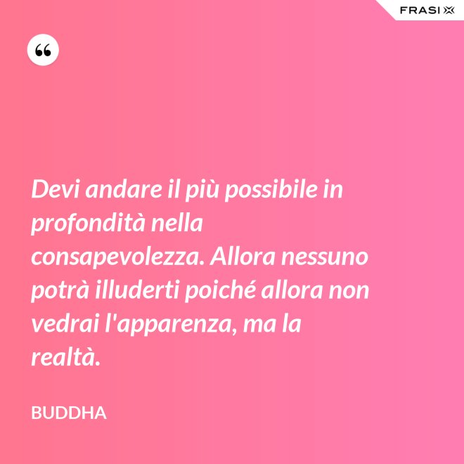 Devi andare il più possibile in profondità nella consapevolezza. Allora nessuno potrà illuderti poiché allora non vedrai l'apparenza, ma la realtà. - Buddha