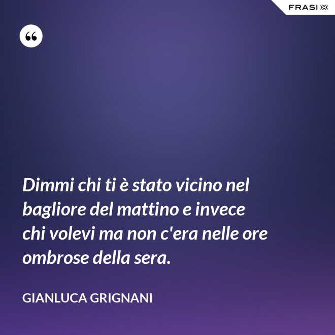 Dimmi chi ti è stato vicino nel bagliore del mattino e invece chi volevi ma non c'era nelle ore ombrose della sera. - Gianluca Grignani