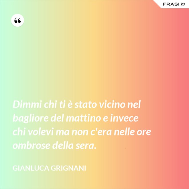 Dimmi chi ti è stato vicino nel bagliore del mattino e invece chi volevi ma non c'era nelle ore ombrose della sera. - Gianluca Grignani