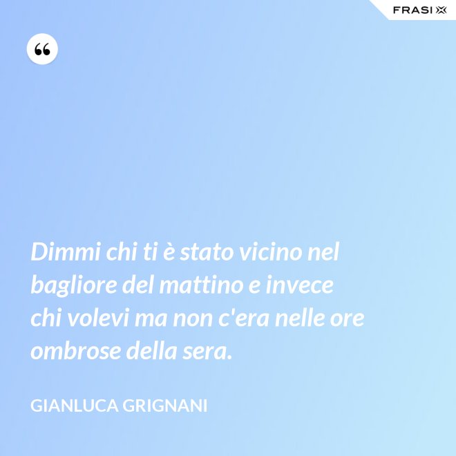 Dimmi chi ti è stato vicino nel bagliore del mattino e invece chi volevi ma non c'era nelle ore ombrose della sera. - Gianluca Grignani