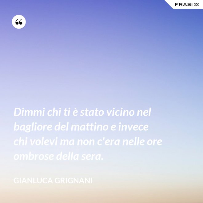 Dimmi chi ti è stato vicino nel bagliore del mattino e invece chi volevi ma non c'era nelle ore ombrose della sera. - Gianluca Grignani