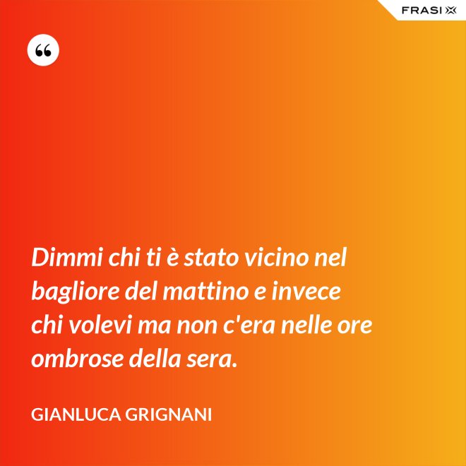Dimmi chi ti è stato vicino nel bagliore del mattino e invece chi volevi ma non c'era nelle ore ombrose della sera. - Gianluca Grignani