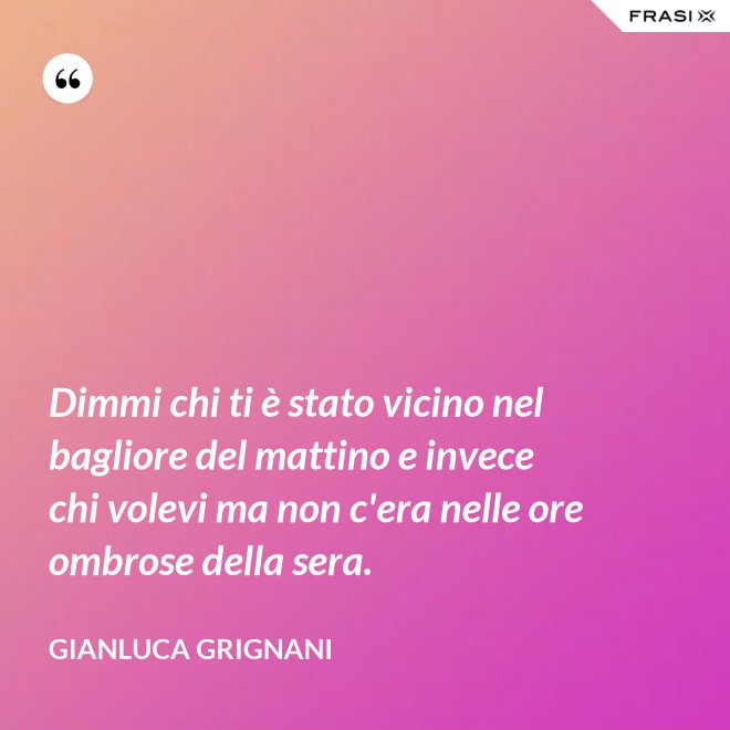 Dimmi chi ti è stato vicino nel bagliore del mattino e invece chi volevi ma non c'era nelle ore ombrose della sera. - Gianluca Grignani