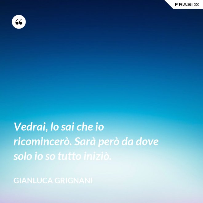 Vedrai, lo sai che io ricomincerò. Sarà però da dove solo io so tutto iniziò. - Gianluca Grignani