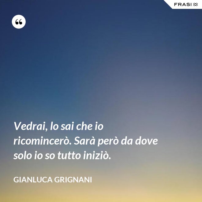 Vedrai, lo sai che io ricomincerò. Sarà però da dove solo io so tutto iniziò. - Gianluca Grignani